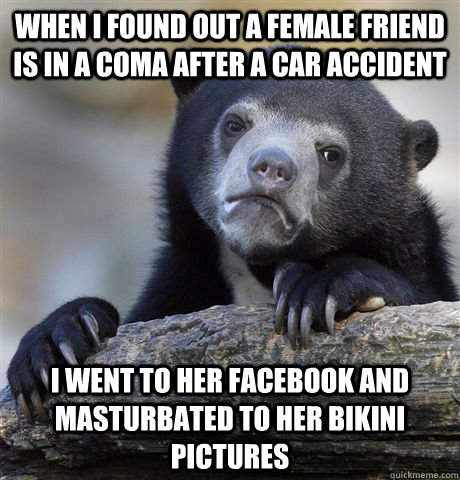 When I found out a female friend is in a coma after a car accident I went to her facebook and masturbated to her bikini pictures  Confession Bear