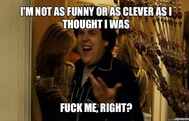 I'm not as funny or as clever as I thought I was FUCK ME, RIGHT?  fuck me right