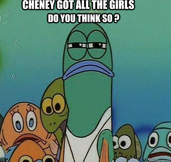 cheney got all the girls Do you think so ?  Serious fish SpongeBob