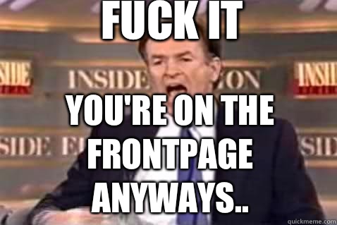 fuck it You're on the Frontpage anyways..  Fuck It Bill OReilly
