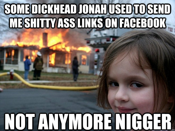 some dickhead jonah used to send me shitty ass links on facebook not anymore nigger  Disaster Girl