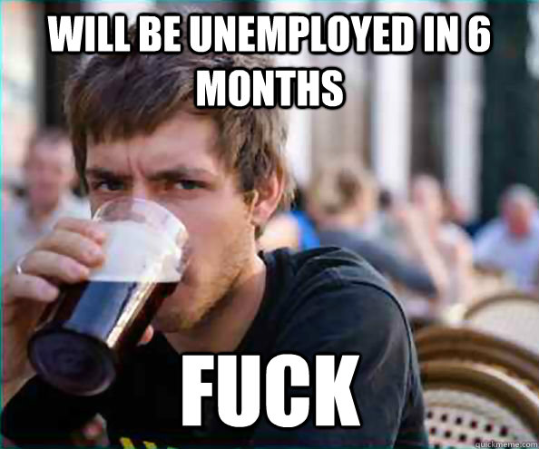 will be unemployed in 6 months fuck  College Senior
