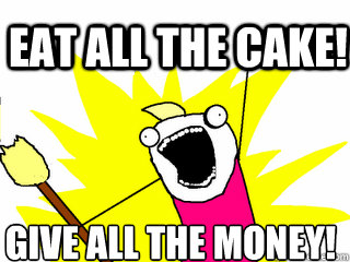 Eat all the cake! Give all the money!  All The Things