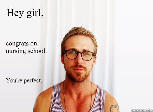 Hey girl, congrats on nursing school. You're perfect.
 - Hey girl, congrats on nursing school. You're perfect.
  Ryan Gosling Heisbenberg