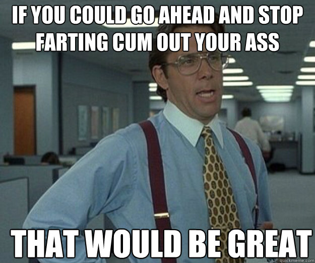 If you could go ahead and stop farting cum out your ass THAT WOULD BE GREAT - If you could go ahead and stop farting cum out your ass THAT WOULD BE GREAT  that would be great