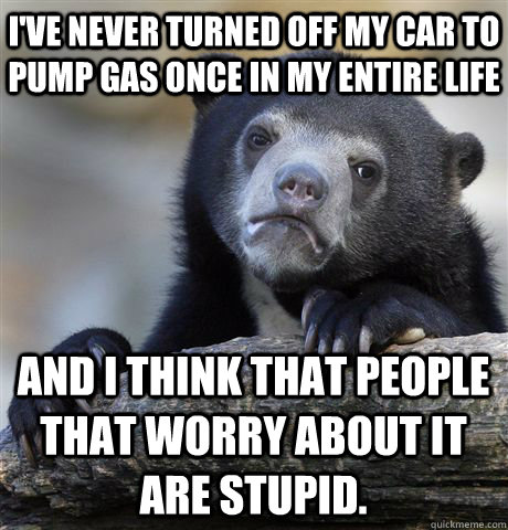 I'VE NEVER TURNED OFF MY CAR TO PUMP GAS ONCE IN MY ENTIRE LIFE AND I THINK THAT PEOPLE THAT WORRY ABOUT IT ARE STUPID.  Confession Bear