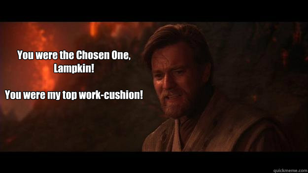 You were the Chosen One, Lampkin!

You were my top work-cushion! - You were the Chosen One, Lampkin!

You were my top work-cushion!  Chosen One