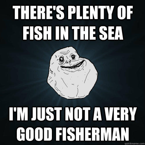 There's plenty of fish in the sea I'm just not a very good fisherman  Forever Alone