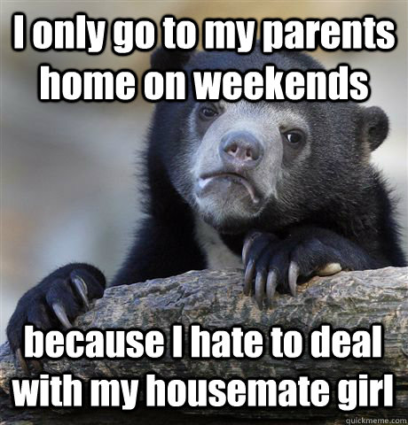 I only go to my parents home on weekends because I hate to deal with my housemate girl  Confession Bear