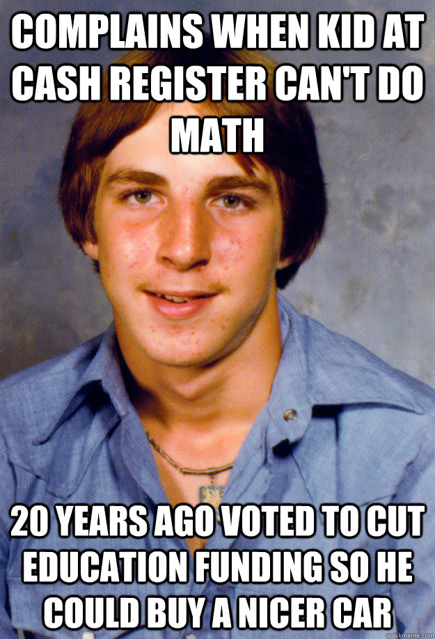 Complains when kid at cash register can't do math 20 years ago voted to cut education funding so he could buy a nicer car - Complains when kid at cash register can't do math 20 years ago voted to cut education funding so he could buy a nicer car  Old Economy Steven