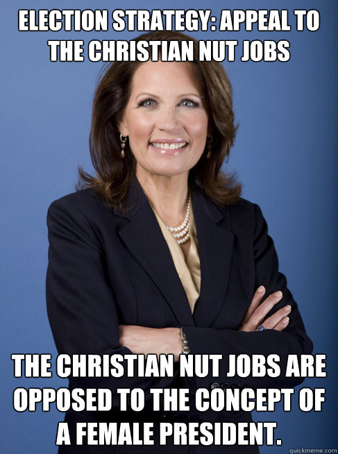 Election Strategy: Appeal to the christian nut jobs The christian nut jobs are opposed to the concept of a female president. - Election Strategy: Appeal to the christian nut jobs The christian nut jobs are opposed to the concept of a female president.  Michelle Bachman