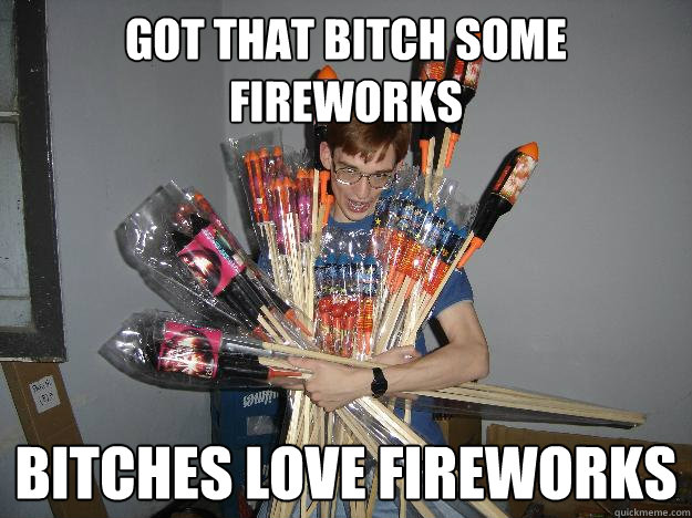 Got that bitch some fireworks BITCHES LOVE FIREWORKS - Got that bitch some fireworks BITCHES LOVE FIREWORKS  Crazy Fireworks Nerd