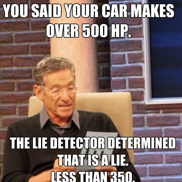 You said your car makes over 500 hp. The lie detector determined that is a lie.
Less than 350.  Maury