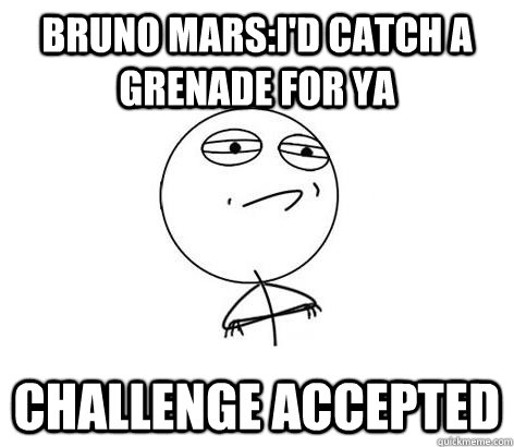 Bruno mars:I'd catch a grenade for ya Challenge Accepted  