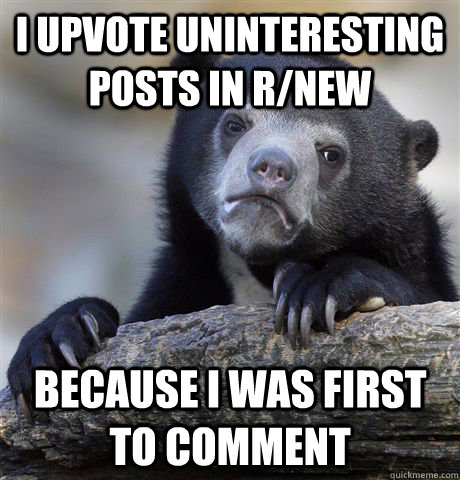 I upvote uninteresting posts in r/new because I was first to comment  Confession Bear
