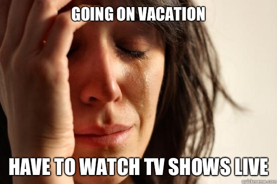 Going on vacation Have to watch tv shows live  First World Problems