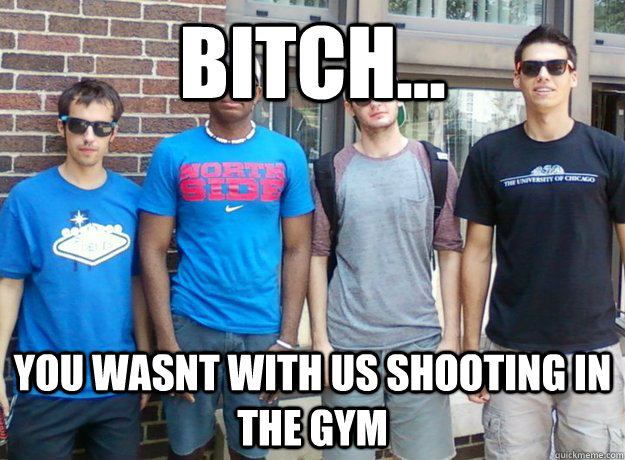 Bitch... You wasnt with us shooting in the gym  