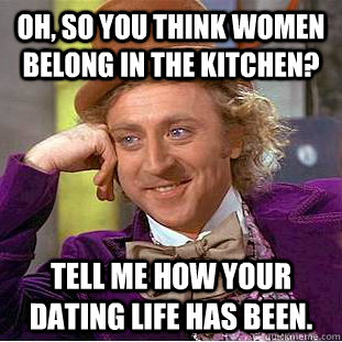 Oh, so you think women belong in the kitchen? Tell me how your dating life has been.  Condescending Wonka