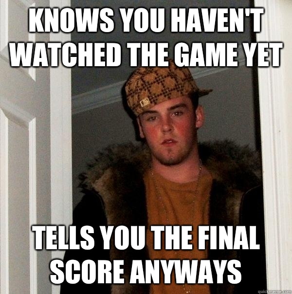 Knows you haven't watched the game yet Tells you the final score anyways - Knows you haven't watched the game yet Tells you the final score anyways  Misc
