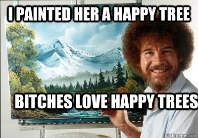 I painted her a happy tree bitches love happy trees  Bob Ross