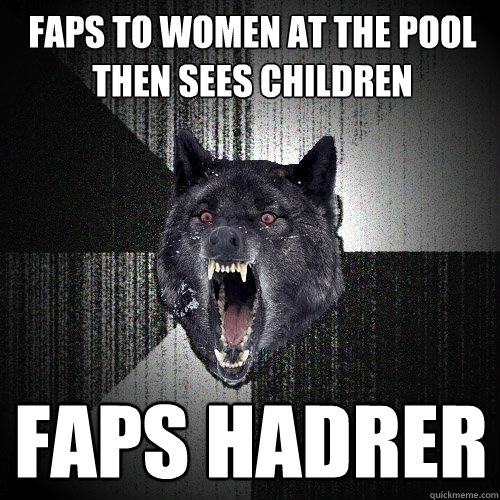 Faps to women at the pool
Then sees children Faps hadrer  Insanity Wolf