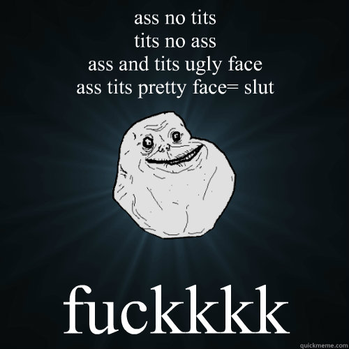 ass no tits
tits no ass
ass and tits ugly face
ass tits pretty face= slut fuckkkk  Forever Alone