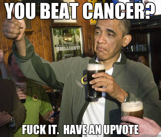 You beat cancer? Fuck it.  Have an upvote  Upvoting Obama