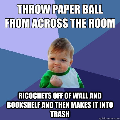 throw paper ball from across the room ricochets off of wall and bookshelf and then makes it into trash - throw paper ball from across the room ricochets off of wall and bookshelf and then makes it into trash  Success Kid