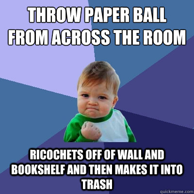 throw paper ball from across the room ricochets off of wall and bookshelf and then makes it into trash  Success Kid