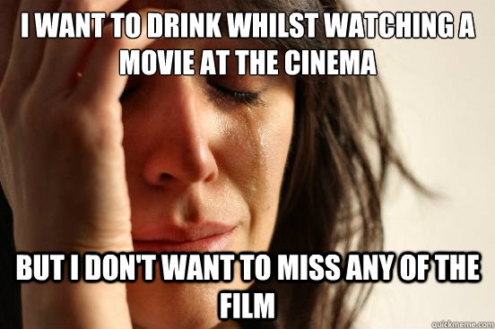 I want to drink whilst watching a movie at the cinema but I don't want to miss any of the film  First World Problems