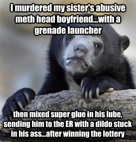 I murdered my sister's abusive meth head boyfriend...with a grenade launcher then mixed super glue in his lube, sending him to the ER with a dildo stuck in his ass...after winning the lottery  Confession Bear