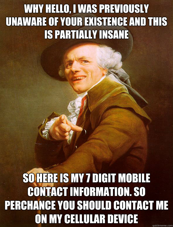 Why hello, I was previously unaware of your existence and this is partially insane So here is my 7 digit mobile contact information. so perchance you should contact me on my cellular device  Joseph Ducreux