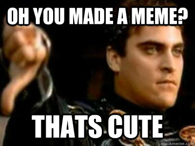 Oh you made a meme? Thats cute  Downvoting Roman