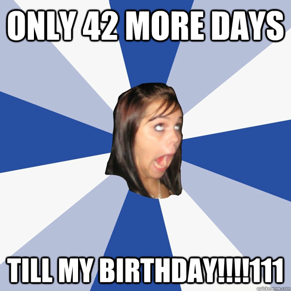 Only 42 more days till my birthday!!!!111  Annoying Facebook Girl