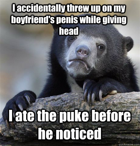 I accidentally threw up on my boyfriend's penis while giving head I ate the puke before he noticed - I accidentally threw up on my boyfriend's penis while giving head I ate the puke before he noticed  Confession Bear
