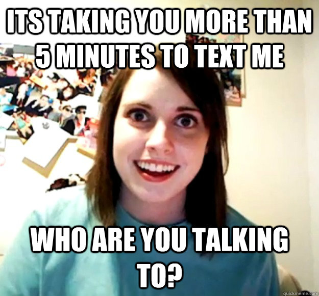 its taking you more than 5 minutes to text me who are you talking to?  Overly Attached Girlfriend