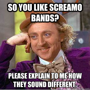So you like screamo bands? Please explain to me how they sound different.  Creepy Wonka