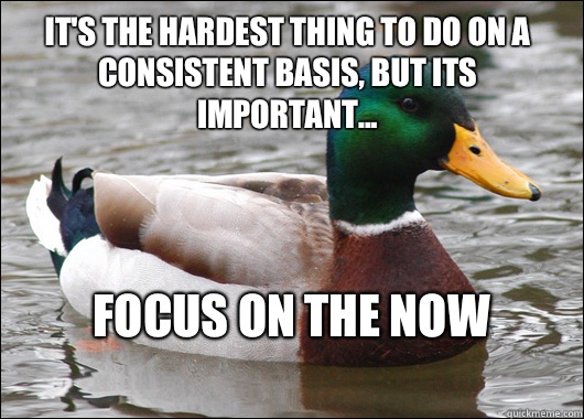 It's the hardest thing to do on a consistent basis, but its important... Focus on the now
  Actual Advice Mallard