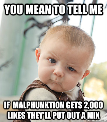 You mean to tell me If  malphunktion gets 2,000 likes they'll put out a mix  skeptical baby