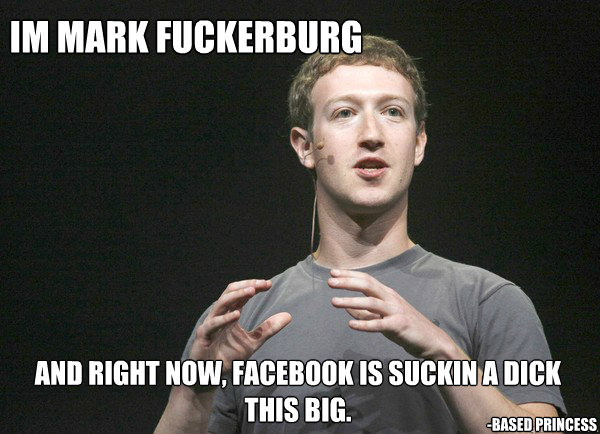 im mark fuckerburg and right now, facebook is suckin a dick this big. -Based Princess  mark fuckerburg