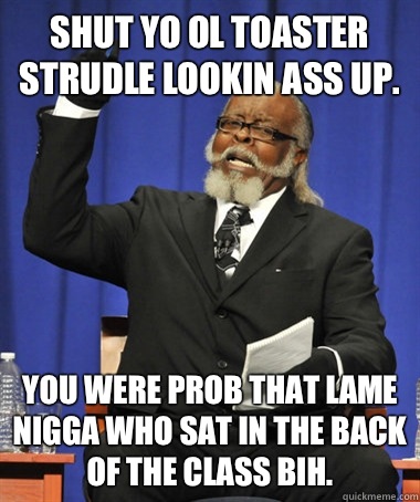 Shut yo ol toaster strudle lookin ass up. You were prob that lame nigga who sat in the back of the class bih.  The Rent Is Too Damn High