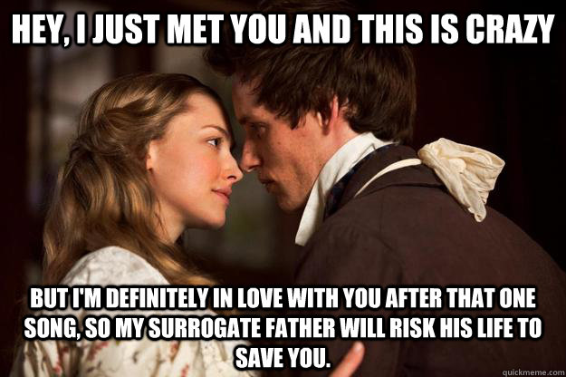 Hey, I just met you and this is crazy But I'm definitely in love with you after that one song, so my surrogate father will risk his life to save you.  Les Miserables