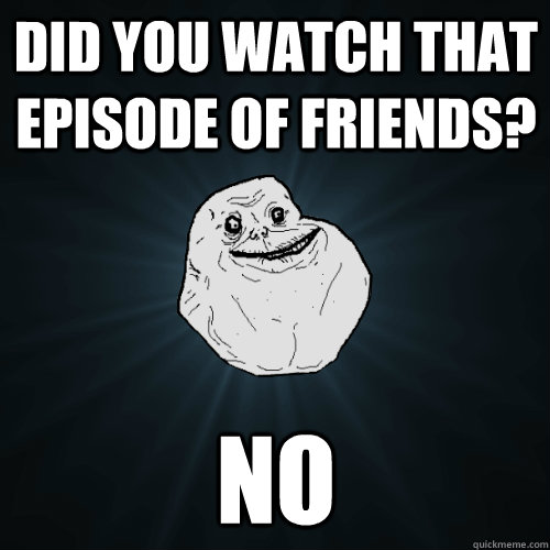 Did you watch that episode of friends? No  - Did you watch that episode of friends? No   Forever Alone