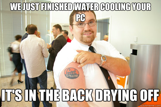 We just finished water cooling your pc It's in the back drying off  GeekSquad Gus