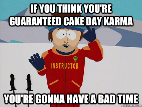 If you think you're guaranteed cake day karma you're gonna have a bad time  Youre gonna have a bad time