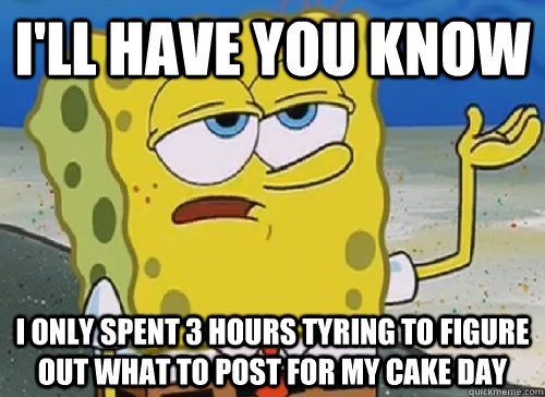 I'LL HAVE YOU KNOW  I ONLY SPENT 3 HOURS TYRING TO FIGURE OUT WHAT TO POST FOR MY CAKE DAY - I'LL HAVE YOU KNOW  I ONLY SPENT 3 HOURS TYRING TO FIGURE OUT WHAT TO POST FOR MY CAKE DAY  ILL HAVE YOU KNOW