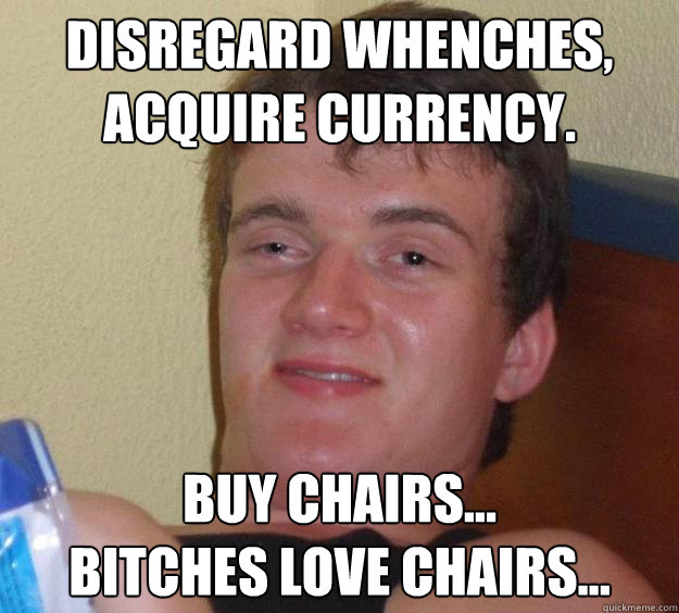 Disregard whenches,
acquire currency. Buy chairs...
Bitches love chairs...  10 Guy