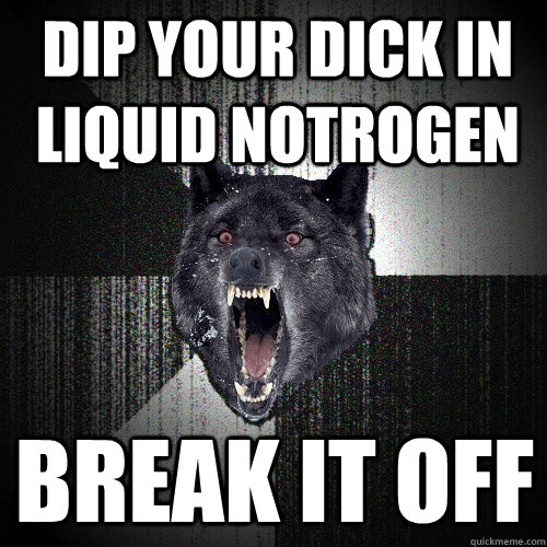 dip your dick in liquid notrogen break it off  Insanity Wolf