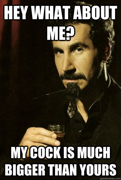 hey what about me? my cock is much bigger than yours - hey what about me? my cock is much bigger than yours  sERJ TANKIAN