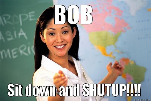 omg bob - BOB SIT DOWN AND SHUTUP!!!! Unhelpful High School Teacher